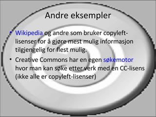 Andre eksempler Wikipedia  og andre som bruker copyleft-lisenser for å gjøre mest mulig informasjon tilgjengelig for flest mulig. Creative Commons har en egen  søkemotor  hvor man kan søke etter verk med en CC-lisens (ikke alle er copyleft-lisenser) 