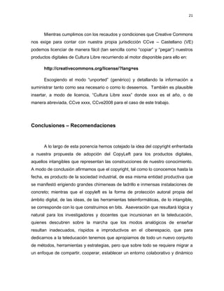 21



      Mientras cumplimos con los recaudos y condiciones que Creative Commons
nos exige para contar con nuestra propia jurisdicción CCve – Castellano (VE)
podemos licenciar de manera fácil (tan sencilla como ―copiar‖ y ―pegar‖) nuestros
productos digitales de Cultura Libre recurriendo al motor disponible para ello en:

      http://creativecommons.org/license/?lang=es

      Escogiendo el modo ―unported‖ (genérico) y detallando la información a
suministrar tanto como sea necesario o como lo deseemos. También es plausible
insertar, a modo de licencia, ―Cultura Libre xxxx‖ donde xxxx es el año, o de
manera abreviada, CCve xxxx, CCve2008 para el caso de este trabajo.




Conclusiones – Recomendaciones



      A lo largo de esta ponencia hemos cotejado la idea del copyright enfrentada
a nuestra propuesta de adopción del CopyLeft para los productos digitales,
aquellos intangibles que representan las construcciones de nuestro conocimiento.
A modo de conclusión afirmamos que el copyright, tal como lo conocemos hasta la
fecha, es producto de la sociedad industrial, de esa misma entidad productiva que
se manifestó erigiendo grandes chimeneas de ladrillo e inmensas instalaciones de
concreto; mientras que el copyleft es la forma de protección autoral propia del
ámbito digital, de las ideas, de las herramientas teleinformáticas, de lo intangible,
se corresponde con lo que construimos en bits. Aseveración que resultará lógica y
natural para los investigadores y docentes que incursionan en la teleducación,
quienes descubren sobre la marcha que los modos analógicos de enseñar
resultan inadecuados, ríspidos e improductivos en el ciberespacio, que para
dedicarnos a la teleducación tenemos que apropiarnos de todo un nuevo conjunto
de métodos, herramientas y estrategias, pero que sobre todo se requiere migrar a
un enfoque de compartir, cooperar, establecer un entorno colaborativo y dinámico
 