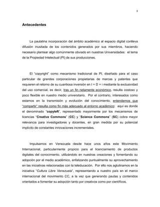 3



Antecedentes



     La paulatina incorporación del ámbito académico al espacio digital conlleva
difusión inusitada de los contenidos generados por sus miembros, haciendo
necesario plantear algo comúnmente obviado en nuestras Universidades: el tema
de la Propiedad Intelectual (PI) de sus producciones.




     El ―copyright‖ como mecanismo tradicional de PI, diseñado para el caso
particular de grandes corporaciones propietarias de marcas y patentes que
requieren el retorno de su cuantiosa inversión en I + D + i mediante la exclusividad
del uso comercial, es decir, tras un fin netamente económico, resulta costoso y
poco flexible en nuestro medio universitario. Por el contrario, interesados como
estamos en la transmisión y evolución del conocimiento, entendemos que
―compartir‖ resulta como fin más adecuado al entorno académico: aquí es donde
el denominado ―copyleft‖, representado mayormente por los mecanismos de
licencias ―Creative Commons‖ (CC) y ―Science Commons‖ (SC) cobra mayor
relevancia para investigadores y docentes, en gran medida por su potencial
implícito de constantes innovaciones incrementales.




     Impulsamos en Venezuela desde hace unos años este Movimiento
Internacional, particularmente propicio para el licenciamiento de productos
digitales del conocimiento, utilizándolo en nuestras creaciones y fomentando su
adopción por el medio académico, enfatizando puntualmente su aprovechamiento
en las iniciativas relacionadas con la teleducación. Por ello nos aglutinamos en la
iniciativa ―Cultura Libre Venezuela‖, representando a nuestro país en el marco
internacional del movimiento CC, a la vez que generando pautas y contenidos
orientados a fomentar su adopción tanto por creativos como por científicos.
 