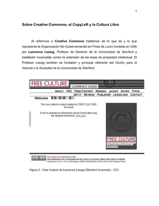 5



Sobre Creative Commons, el CopyLeft y la Cultura Libre



      Al referirnos a Creative Commons hablamos de lo que es y lo que
representa la Organización No Gubernamental sin Fines de Lucro fundada en USA
por Lawrence Lessig, Profesor de Derecho de la Universidad de Stanford y
batallador incansable contra la extensión de las leyes de propiedad intelectual. El
Profesor Lessig también es fundador y principal referente del Centro para la
Internet y la Sociedad de la Universidad de Stanford.




     Figura 2, Free Culture de Lawrence Lessig (Stanford University – CC)
 