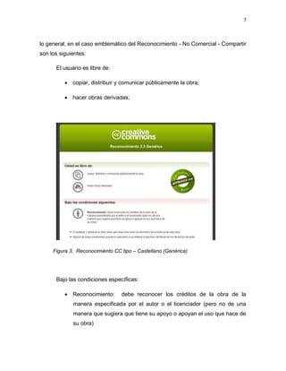 7



lo general, en el caso emblemático del Reconocimiento - No Comercial - Compartir
son los siguientes:

      El usuario es libre de:

           copiar, distribuir y comunicar públicamente la obra;

           hacer obras derivadas;




     Figura 3, Reconocimiento CC tipo – Castellano (Genérica)




      Bajo las condiciones específicas:

           Reconocimiento:      debe reconocer los créditos de la obra de la
             manera especificada por el autor o el licenciador (pero no de una
             manera que sugiera que tiene su apoyo o apoyan el uso que hace de
             su obra)
 
