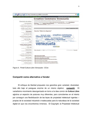 9




Figura 4, Portal Cultura Libre Venezuela - CCve




Compartir como alternativa a Vender


       El enfoque de libertad propuesto nos garantiza gran variedad, diversidad,
todo ello bajo el paraguas enorme de un mismo objetivo:           compartir.    El
variadísimo movimiento desorganizado en torno a la idea común de Cultura Libre
aglutina un espectro de posturas muy diferentes, pero coincidentes en el intento
por conseguir una flexibilización de las leyes de propiedad intelectual vigentes –
propias de la sociedad industrial e inadecuadas para la naturaleza de la sociedad
digital en que nos encontramos inmersos. El Copyright, la Propiedad Intelectual
 