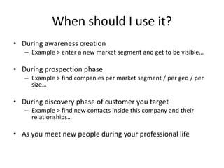 Whenshould I use it?During awareness creationExample > enter a new market segment and get to be visible…During prospection phaseExample > find companies per market segment / per geo / per size…During discovery phase of customer you targetExample > find new contacts inside this company and their relationships…As you meet new people during your professional life