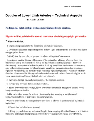 Edited on 2016 August 10.
Doppler of Lower Limb Arteries - Technical Aspects
Dr WALIF CHBEIR
No financial relationships with commercial entities to disclose.
Figures will be published in second time after obtaining copyright permission
* General Rules:
1-Explain the procedure to the patient and answer any questions.
2-Obtain and document applicable patient history, signs and symptoms as well as risk factors
on appropriate forms.
3-Verify that the procedure requested correlates with patient’s symptoms.
4- pertinent medical history: • Determine if the patient has a history of recent deep vein
thrombosis (ankle-brachial indices would not be performed in the presence of deep vein
thrombosis). • Ascertain whether the patient is taking vasodilator medications because they
may influence the observed peripheral arterial waveforms (rendering them low-resistance
biphasic, whereas they are normally high-resistance biphasic/triphasic). • Ascertain whether
there is a relevant cardiac history such as heart failure (which reduces flow velocity) or aortic
valve stenosis or insufficiency (which alters waveforms).
5- Perform a limited physical examination of the limbs in question.
6- Review any previous duplex studies available.
7- Select appropriate test settings, select appropriate annotation throughout test and record
images during examination.
8-The patient lies supine for at least 10 minutes before scanning to avoid residual
hemodynamic effects of exercise or muscular exertion.
9-Gloves are worn by the sonographer where there is a threat of contamination by infected
body fluids.
10-Ensure that both limbs are scanned.
11- Using grayscale imaging and color Doppler flow mapping, identify all vessels in both their
transverse and longitudinal planes and record flow velocities with pulsed-wave Doppler.
 