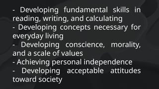- Developing fundamental skills in
reading, writing, and calculating
- Developing concepts necessary for
everyday living
- Developing conscience, morality,
and a scale of values
- Achieving personal independence
- Developing acceptable attitudes
toward society
 