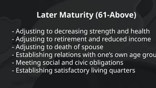 Later Maturity (61-Above)
- Adjusting to decreasing strength and health
- Adjusting to retirement and reduced income
- Adjusting to death of spouse
- Establishing relations with one’s own age grou
- Meeting social and civic obligations
- Establishing satisfactory living quarters
 