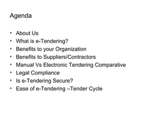 Agenda
• About Us
• What is e-Tendering?
• Benefits to your Organization
• Benefits to Suppliers/Contractors
• Manual Vs Electronic Tendering Comparative
• Legal Compliance
• Is e-Tendering Secure?
• Ease of e-Tendering –Tender Cycle
 