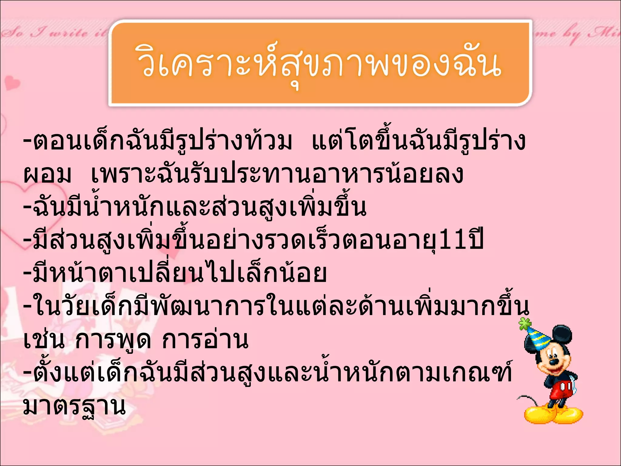 ตอนเด็กฉันมีรูปร่างท้วม  แต่โตขึ้นฉันมีรูปร่างผอม  เพราะฉันรับประทานอาหารน้อยลง ฉันมีน้ำหนักและส่วนสูงเพิ่มขึ้น มีส่วนสูงเพิ่มขึ้นอย่างรวดเร็วตอนอายุ 11 ปี มีหน้าตาเปลี่ยนไปเล็กน้อย ในวัยเด็กมีพัฒนาการในแต่ละด้านเพิ่มมากขึ้น เช่น การพูด การอ่าน ตั้งแต่เด็กฉันมีส่วนสูงและน้ำหนักตามเกณฑ์มาตรฐาน 