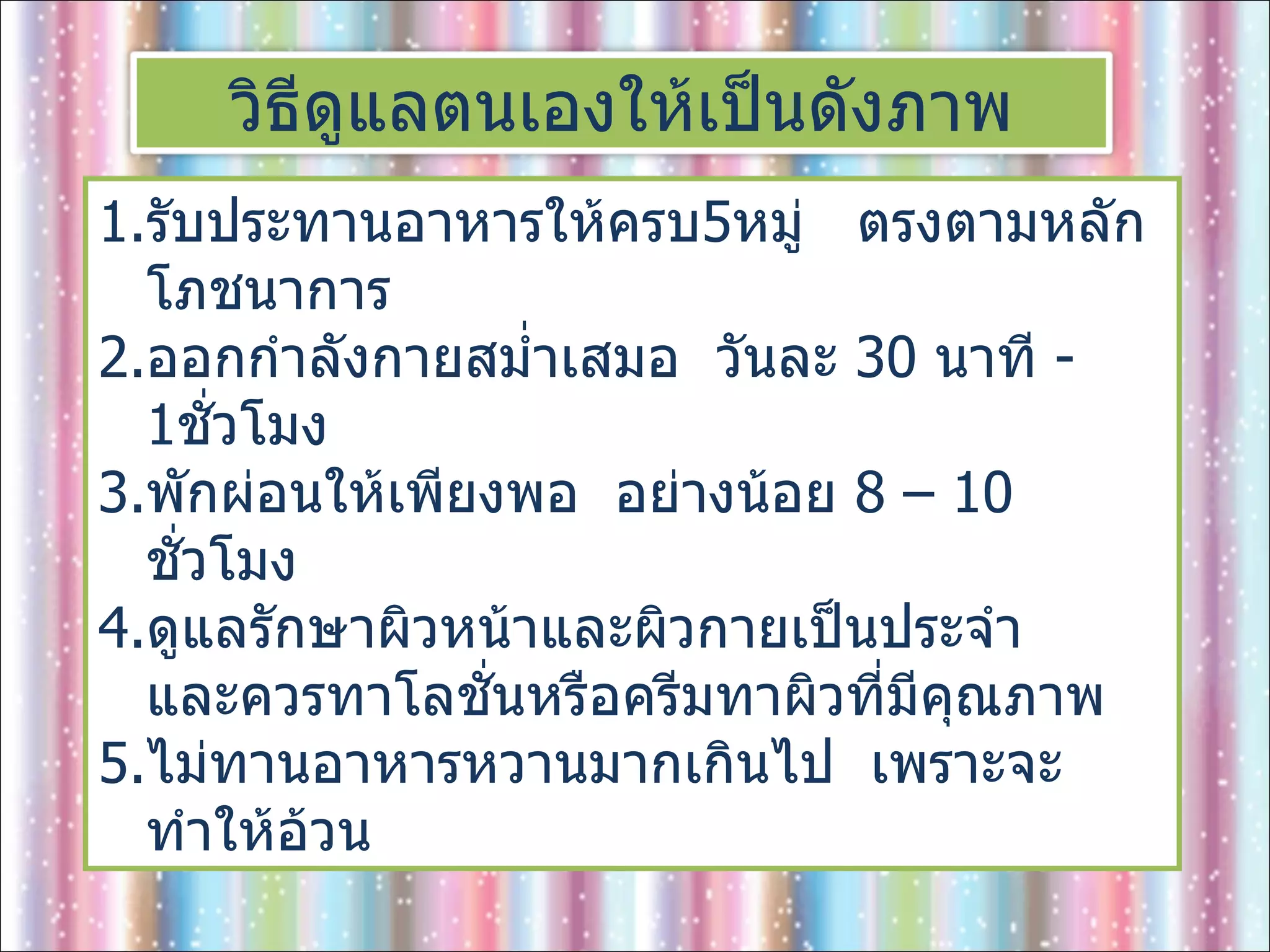 รับประทานอาหารให้ครบ 5 หมู่  ตรงตามหลักโภชนาการ ออกกำลังกายสม่ำเสมอ  วันละ  30  นาที  - 1 ชั่วโมง พักผ่อนให้เพียงพอ  อย่างน้อย  8 – 10  ชั่วโมง ดูแลรักษาผิวหน้าและผิวกายเป็นประจำ  และควรทาโลชั่นหรือครีมทาผิวที่มีคุณภาพ ไม่ทานอาหารหวานมากเกินไป  เพราะจะทำให้อ้วน วิธีดูแลตนเองให้เป็นดังภาพ 