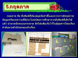5.5.กฤตภาคกฤตภาค
กฤตภาค คือ สิ่งพิมพ์ที่ห้องสมุดจัดทำาขึ้นเองจากการตัดรูปภาพกฤตภาค คือ สิ่งพิมพ์ที่ห้องสมุดจัดทำาขึ้นเองจากการตัดรูปภาพ
ข้อมูลหรือบทความที่มีประโยชน์ต่อการศึกษาจากสิ่งพิมพ์ที่เลิกใช้ข้อมูลหรือบทความที่มีประโยชน์ต่อการศึกษาจากสิ่งพิมพ์ที่เลิกใช้
แล้ว นำามาผนึกลงบนกระดาษ จัดใส่แฟ้มเก็บไว้ในตู้จุลสารโดยเรียงแล้ว นำามาผนึกลงบนกระดาษ จัดใส่แฟ้มเก็บไว้ในตู้จุลสารโดยเรียง
ลำาดับตามตัวอักษรของหัวเรื่องลำาดับตามตัวอักษรของหัวเรื่อง
 