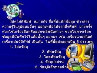 วัสดุไม่ตีพิมพ์ หมายถึง สื่อที่บันทึกข้อมูล ข่าวสาร
ความรู้ในรูปแบบอื่นๆ นอกเหนือไปจากสิ่งพิมพ์ บางครั้ง
ต้องใช้เครื่องมือหรืออุปกรณ์ชนิดต่างๆ ช่วยในการเรียก
ข้อมูลที่บันทึกไว้ในสื่อนั้นๆ ออกมา เช่น เครื่องฉายสไลด์
เครื่องเล่นวีดิทัศน์ เป็นต้น ในที่นี้แบ่งออกเป็น 5 ประเภท
1. โสตวัสดุ
2. ทัศนวัสดุ
3. โสตทัศนวัสดุ
4. วัสดุย่อส่วน
5. วัสดุอิเล็กทรอนิกส์
 