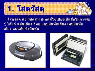 1.1. โสตวัสดุโสตวัสดุ
โสตวัสดุ คือ วัสดุสารนิเทศที่ใช้เสียงเป็นสื่อในการรับ
รู้ ได้แก่ แผ่นเสียงแผ่นเสียง วิทยุ แถบบันทึกเสียง เทปบันทึกแถบบันทึกเสียง เทปบันทึก
เสียง แผ่นดิสก์ เป็นต้นเสียง แผ่นดิสก์ เป็นต้น
 