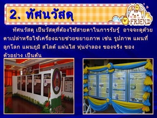 2.2. ทัศนวัสดุทัศนวัสดุ
ทัศนวัสดุ เป็นวัสดุที่ต้องใช้สายตาในการรับรู้ อาจจะดูด้วย
ตาเปล่าหรือใช้เครื่องฉายช่วยขยายภาพ เช่น รูปภาพ แผนที่
ลูกโลก แผนภูมิ สไลด์ แผ่นใส หุ่นจำาลอง ของจริง ของ
ตัวอย่าง เป็นต้น
 