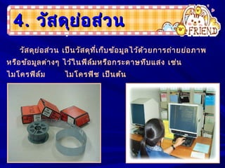 4.4. วัสดุย่อส่วนวัสดุย่อส่วน
วัสดุย่อส่วน เป็นวัสดุที่เก็บข้อมูลไว้ด้วยการถ่ายย่อภาพ
หรือข้อมูลต่างๆ ไว้ในฟิล์มหรือกระดาษทึบแสง เช่น
ไมโครฟิล์ม ไมโครฟิช เป็นต้น
 