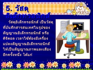 5.5. วัสดุวัสดุ
อิเล็กทรอนิกส์อิเล็กทรอนิกส์
วัสดุอิเล็กทรอนิกส์ เป็นวัสดุ
ที่บันทึกสารสนเทศในรูปของ
สัญญาณอิเล็กทรอนิกส์ หรือ
ดิจิตอล เวลาใช้ต้องมีเครื่อง
แปลงสัญญาณอิเล็กทรอนิกส์
ให้เป็นสัญญาณภาพและเสียง
อีกครั้งหนึ่ง ได้แก่
 