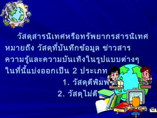 วัสดุสารนิเทศหรือทรัพยากรสารนิเทศ
หมายถึง วัสดุที่บันทึกข้อมูล ข่าวสาร
ความรู้และความบันเทิงในรูปแบบต่างๆ
ในที่นี้แบ่งออกเป็น 2 ประเภท ดังนี้
1. วัสดุตีพิมพ์
2. วัสดุไม่ตีพิมพ์
 
