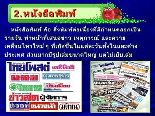 2.2.หนังสือพิมพ์หนังสือพิมพ์
หนังสือพิมพ์ คือ สิ่งพิมพ์ต่อเนื่องที่มีกำาหนดออกเป็น
รายวัน ทำาหน้าที่เสนอข่าว เหตุการณ์ และความ
เคลื่อนไหวใหม่ ๆ ที่เกิดขึ้นในแต่ละวันทั้งในและต่าง
ประเทศ ส่วนมากมีรูปเล่มขนาดใหญ่ แต่ไม่เย็บเล่ม
 