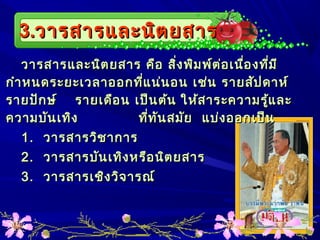 3.3.วารสารและนิตยสารวารสารและนิตยสาร
วารสารและนิตยสาร คือ สิ่งพิมพ์ต่อเนื่องที่มีวารสารและนิตยสาร คือ สิ่งพิมพ์ต่อเนื่องที่มี
กำาหนดระยะเวลาออกที่แน่นอน เช่น รายสัปดาห์กำาหนดระยะเวลาออกที่แน่นอน เช่น รายสัปดาห์
รายปักษ์ รายเดือน เป็นต้นรายปักษ์ รายเดือน เป็นต้น ให้สาระความรู้และให้สาระความรู้และ
ความบันเทิง ที่ทันสมัย แบ่งออกเป็นความบันเทิง ที่ทันสมัย แบ่งออกเป็น
1.1. วารสารวิชาการวารสารวิชาการ
2.2. วารสารบันเทิงหรือนิตยสารวารสารบันเทิงหรือนิตยสาร
3.3. วารสารเชิงวิจารณ์วารสารเชิงวิจารณ์
 