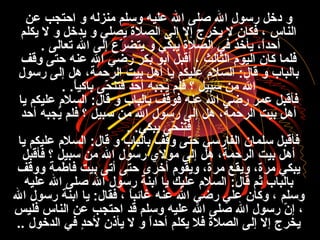 ‫ع ن‬ ‫احتجب‬ ‫و‬ ‫منزله‬ ‫وفسلم‬ ‫عليه‬ ‫ال‬ ‫صل ى‬ ‫ال‬ ‫رفسول‬ ‫دخل‬ ‫و‬
‫يكلم‬ ‫ل‬ ‫و‬ ‫يدخل‬ ‫و‬ ‫يصلي‬ ‫الصلة‬ ‫إل ى‬ ‫إل‬ ‫يخرج‬ ‫ل‬ ‫فكان‬ ، ‫الناس‬
‫تعال ى‬ ‫ال‬ ‫إل ى‬ ‫ر ع‬ّ ‫ا‬ ‫يتض‬ ‫و‬ ‫يبكي‬ ‫الصلة‬ ‫في‬ ‫يأخذ‬ ،‫ا‬ً ‫أحد‬.
‫وقف‬ ‫حت ى‬ ‫عنه‬ ‫ال‬ ‫رضي‬ ‫بكر‬ ‫أبو‬ ‫أقبل‬ ، ‫الثالث‬ ‫اليو:م‬ ‫كان‬ ‫فلما‬
‫رفسول‬ ‫إل ى‬ ‫هل‬ ،‫الرحمة‬ ‫بيت‬ ‫أهل‬ ‫يا‬ ‫عليكم‬ ‫السل:م‬ :‫قال‬ ‫و‬ ‫بالباب‬
‫ا‬ً ‫باكي‬ ‫ح ى‬ّ ‫ا‬ ‫فتن‬ ‫أحد‬ ‫يجبه‬ُ ، ‫فلم‬ ‫؟‬ ‫فسبيل‬ ‫م ن‬ ‫ال‬. .
‫يا‬ ‫عليكم‬ ‫السل:م‬ :‫قال‬ ‫و‬ ‫بالباب‬ ‫فوقف‬ ‫عنه‬ ‫ال‬ ‫رضي‬ ‫عمر‬ ‫فأقبل‬
‫أحد‬ ‫يجبه‬ُ ، ‫فلم‬ ‫؟‬ ‫فسبيل‬ ‫م ن‬ ‫ال‬ ‫رفسول‬ ‫إل ى‬ ‫هل‬ ،‫الرحمة‬ ‫بيت‬ ‫أهل‬
‫يبكي‬ ‫ح ى‬ّ ‫ا‬ ‫فتن‬. .
‫يا‬ ‫عليكم‬ ‫السل:م‬ :‫قال‬ ‫و‬ ‫بالباب‬ ‫وقف‬ ‫حت ى‬ ‫الفارفسي‬ ‫فسلمان‬ ‫فأقبل‬
‫فأقبل‬ ‫؟‬ ‫فسبيل‬ ‫م ن‬ ‫ال‬ ‫رفسول‬ ‫مول ي‬ ‫إل ى‬ ‫هل‬ ،‫الرحمة‬ ‫بيت‬ ‫أهل‬
‫ووقف‬ ‫فاطمة‬ ‫بيت‬ ‫أت ى‬ ‫حت ى‬ ‫أخرى‬ ‫ويقو:م‬ ،‫مرة‬ ‫ويقع‬ ،‫مرة‬ ‫يبكي‬
‫عليه‬ ‫ال‬ ‫صل ى‬ ‫ال‬ ‫رفسول‬ ‫ابنة‬ ‫يا‬ ‫عليك‬ ‫السل:م‬ :‫قال‬ ‫ثم‬ ‫بالباب‬
‫ال‬ ‫رفسول‬ ‫ابنة‬ ‫يا‬ :‫فقال‬ ، ‫ا‬ً ‫غائب‬ ‫عنه‬ ‫ال‬ ‫رضي‬ ‫علي‬ ‫وكان‬ ، ‫وفسلم‬
‫فليس‬ ‫الناس‬ ‫ع ن‬ ‫احتجب‬ ‫قد‬ ‫وفسلم‬ ‫عليه‬ ‫ال‬ ‫صل ى‬ ‫ال‬ ‫رفسول‬ ‫ن‬ّ ‫ا‬ ‫إ‬ ،
‫الدخول‬ ‫في‬ ‫د‬ٍ ‫لح‬ ‫يأذن‬ ‫ل‬ ‫و‬ ‫ا‬ً ‫أحد‬ ‫يكلم‬ ‫فل‬ ‫الصلة‬ ‫إل ى‬ ‫إل‬ ‫يخرج‬..
 