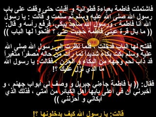 ‫باب‬ ‫عل ى‬ ‫وقفت‬ ‫حت ى‬ ‫أقبلت‬ ‫و‬ ‫قطوانية‬ ‫بعباءة‬ ‫فاطمة‬ ‫فاشتملت‬
‫رفسول‬ ‫يا‬ : ‫قالت‬ ‫و‬ ‫لمت‬ّ ‫ا‬‫فس‬ ‫ثم‬ ‫وفسلم‬ ‫عليه‬ ‫ال‬ ‫صل ى‬ ‫ال‬ ‫رفسول‬
:‫قال‬ ‫و‬ ‫رأفسه‬ ‫فرفع‬ ،‫يبكي‬ ‫د‬ٌ ‫فساج‬ ‫ال‬ ‫ورفسول‬ ، ‫فاطمة‬ ‫أنا‬ ‫ال‬
‫الباب‬ ‫لها‬ ‫افتحوا‬ ‫؟‬ ‫عني‬ ‫بت‬َ‫ن‬‫ج‬ِ‫ن‬ ‫ح‬ُ ، ‫فاطمة‬ ‫عيني‬ ‫قرة‬ ‫بال‬ ‫ما‬ ))((
‫ال‬ ‫صل ى‬ ‫ال‬ ‫رفسول‬ ‫إل ى‬ ‫نظرت‬ ‫فلما‬ ، ‫فدخلت‬ ‫الباب‬ ‫لها‬ ‫ففتح‬
‫ا‬ً ‫متغير‬ ‫را‬ّ‫ا‬ ‫مصف‬ُ ، ‫حاله‬ ‫م ن‬ ‫رأت‬ ‫لما‬ ‫ا‬ً ‫شديد‬ ‫ء‬ً  ‫بكا‬ ‫بكت‬ ‫وفسلم‬ ‫عليه‬
‫ال‬ ‫رفسول‬ ‫يا‬ :‫فقالت‬ ، ‫الحزن‬ ‫و‬ ‫البكاء‬ ‫م ن‬ ‫وجهه‬ ‫لحم‬ ‫ذاب‬ ‫قد‬
‫؟‬ ‫عليك‬ ‫نزل‬ ‫الذ ي‬ ‫ما‬!
‫و‬ ، ‫جهنم‬ ‫أبواب‬ ‫لي‬ ‫وصف‬ ‫و‬ ‫جبريل‬ ‫جاءني‬ ‫فاطمة‬ ‫يا‬ )) :‫فقال‬
‫الذ ي‬ ‫فذلك‬ ، ‫أمتي‬ ‫م ن‬ ‫الكبائر‬ ‫أهل‬ ‫بابها‬ ‫أعل ى‬ ‫في‬ ‫أن‬ ‫أخبرني‬
‫أحزنني‬ ‫و‬ ‫أبكاني‬((
‫؟‬ ‫يدخلونها‬ ‫كيف‬ ‫ال‬ ‫رفسول‬ ‫يا‬ :‫قالت‬!
 