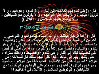 ‫ل‬ ‫و‬ ، ‫وجوههم‬ ‫د‬ّ ‫ا‬‫و‬َ‫ن‬ ‫س‬ْ‫ِر‬ ‫ت‬َ‫ن‬ ‫ل‬ ‫و‬ ، ‫النار‬ ‫إل ى‬ ‫الملئكة‬ ‫تسوقهم‬ ‫بل ى‬ )) :‫قال‬
، ‫الشياطي ن‬ ‫مع‬ ‫رنون‬ّ ‫ا‬ ‫يق‬ ‫ل‬ ‫و‬ ، ‫أفواههم‬ ‫عل ى‬ ‫تم‬َ‫ن‬‫خ‬ْ‫ِر‬ ‫ي‬ُ ، ‫ل‬ ‫و‬ ، ‫أعينهم‬ ‫ق‬ّ ‫ا‬ ‫ر‬َ‫ن‬ ‫ز‬ْ‫ِر‬ ‫ت‬َ‫ن‬
‫الغلل‬ ‫و‬ ‫السلفسل‬ ‫عليهم‬ ‫يوضع‬ ‫ل‬ ‫و‬((
‫؟‬ ‫الملئكة‬ ‫تقودهم‬ ‫كيف‬ ‫ال‬ ‫رفسول‬ ‫يا‬ :‫قالت‬!
.. ‫النواصي‬ ‫و‬ ‫فبالذوائب‬ ‫النساء‬ ‫أما‬ ‫و‬ ،‫فباللح ى‬ ‫الرجال‬ ‫أما‬ )) :‫قال‬
‫يبتا ه‬ْ‫ِر‬‫ش‬َ‫ن‬ ‫وا‬ :‫يناد ي‬ ‫وهو‬ ‫لحيته‬ ‫عل ى‬ ‫ض‬ُ ، ‫ب‬َ‫ن‬‫يق‬ُ ، ‫أمتي‬ ‫م ن‬ ‫ة‬ٍ  ‫شيب‬ ‫ذ ي‬ ‫م ن‬ ‫فكم‬
‫وهو‬ ‫النار‬ ‫إل ى‬ ‫يساق‬ُ ، ، ‫لحيته‬ ‫عل ى‬ ‫قبض‬ُ ، ‫قد‬ ‫شاب‬ ‫م ن‬ ‫كم‬ ‫و‬ ، ‫واضعفا ه‬
‫قبض‬ُ ، ‫قد‬ ‫أمتي‬ ‫م ن‬ ‫امرأة‬ ‫م ن‬ ‫كم‬ ‫و‬ ، ‫صورتا ه‬ ‫حس ن‬ُ ، ‫وا‬ ‫واشبابا ه‬ :‫يناد ي‬
، ‫فسترا ه‬ ‫واهتك‬ ‫وافضيحتا ه‬ :‫تناد ي‬ ‫هي‬ ‫و‬ ‫النار‬ ‫إل ى‬ ‫تقاد‬ُ ، ‫ناصيتها‬ ‫عل ى‬
‫م ن‬ :‫للملئكة‬ ‫قال‬ ‫مالك‬ ‫إليهم‬ ‫نظر‬ ‫فإذا‬ ، ‫مالك‬ ‫إل ى‬ ‫بهم‬ ‫ينته ى‬ُ ، ‫حت ى‬
‫د‬ّ ‫ا‬‫و‬َ‫ن‬ ‫س‬ْ‫ِر‬ ‫ت‬َ‫ن‬ ‫لم‬ ، ‫هؤلء‬ ‫م ن‬ ‫ا‬ً ‫شأن‬ ‫أعجب‬ ‫الشقياء‬ ‫م ن‬ ‫ي‬ّ ‫ا‬ ‫عل‬ ‫ورد‬ ‫فما‬ ‫؟‬ ‫هؤلء‬
‫مع‬ ‫رنوا‬ّ ‫ا‬ ‫يق‬ُ ، ‫لم‬ ‫و‬ ‫أفواههم‬ ‫عل ى‬ ‫تم‬َ‫ن‬‫يخ‬ُ ، ‫لم‬ ‫و‬ ‫أعينهم‬ ‫ق‬ّ ‫ا‬ ‫تزر‬َ‫ن‬ ‫ولم‬ ‫وجوههم‬
‫أعناقهم‬ ‫في‬ ‫الغلل‬ ‫و‬ ‫السلفسل‬ ‫توضع‬ ‫لم‬ ‫و‬ ‫الشياطي ن‬!!
 
