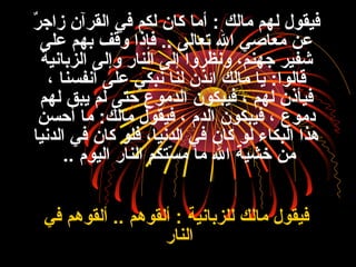 ‫نر‬ٌ  ‫زاج‬ ‫القنرآن‬ ‫في‬ ‫لكم‬ ‫كان‬ ‫أما‬ : ‫مالك‬ ‫لهم‬ ‫فيقول‬
‫على‬ ‫بهم‬ ‫وقف‬ ‫فإذا‬ .. ‫تعالى‬ ‫ال‬ ‫معاصي‬ ‫عن‬
‫الزبانية‬ ‫وإلى‬ ‫النار‬ ‫إلى‬ ‫ونظنروا‬ ،‫جهنم‬ ‫قشفينر‬
، ‫أنفسنا‬ ‫على‬ ‫نبكي‬ ‫لنا‬ ‫اكئذن‬ ‫مالك‬ ‫يا‬ :‫قالوا‬
‫لهم‬ ‫يبق‬ ‫لم‬ ‫حتى‬ ‫الدموع‬ ‫فيبكون‬ ، ‫لهم‬ ‫فيأذن‬
‫أحسن‬ ‫ما‬ :‫مالك‬ ‫فيقول‬ ، ‫الدم‬ ‫فيبكون‬ ، ‫دموع‬
‫الدنيا‬ ‫في‬ ‫كان‬ ‫فلو‬ ،‫الدنيا‬ ‫في‬ ‫كان‬ ‫لو‬ ‫البكاء‬ ‫هذا‬
‫اليوم‬ ‫النار‬ ‫ستكم‬ّ‫ت‬ ‫م‬ ‫ما‬ ‫ال‬ ‫خشية‬ ‫من‬..
‫في‬ ‫ألقوهم‬ .. ‫ألقوهم‬ : ‫للزبانية‬ ‫مالك‬ ‫فيقول‬
‫النار‬
 