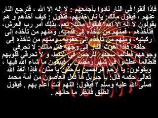 ‫النار‬ ‫فتنرجع‬ ، ‫ال‬ ‫إل‬ ‫إله‬ ‫ل‬ : ‫بأجمعهم‬ ‫نادوا‬ ‫النار‬ ‫في‬ ‫ألقوا‬ُ‫م‬ ‫فإذا‬
‫هم‬ ‫و‬ ‫آخذهم‬ ‫كيف‬ : ‫فتقول‬ ،‫خذيهم‬ ‫نار‬ ‫يا‬ :‫مالك‬ ‫فيقول‬ ، ‫عنهم‬
،‫العنرش‬ ‫رب‬ ‫أمنر‬ ‫بذلك‬ ،‫نعم‬ :‫مالك‬ ‫فيقول‬ ‫ال؟‬ ‫إل‬ ‫إله‬ ‫ل‬ ‫يقولون‬
‫إلى‬ ‫تأخذه‬ ‫من‬ ‫ومنهم‬ ،‫قدميه‬ ‫إلى‬ ‫تأخذه‬ ‫من‬ ‫فمنهم‬ ، ‫فتأخذهم‬
‫إلى‬ ‫تأخذه‬ ‫من‬ ‫ومنهم‬ ،‫حقويه‬ ‫إلى‬ ‫تأخذه‬ ‫من‬ ‫ومنهم‬ ،‫ركبتيه‬
‫تحنرقي‬ ‫ل‬ :‫مالك‬ ‫قال‬ ‫وجهه‬ ‫إلى‬ ‫النار‬ ‫أهوت‬ ‫فإذا‬ ،‫حلقه‬
‫قلوبهم‬ ‫تحنرقي‬ ‫ل‬ ‫و‬ ،‫الدنيا‬ ‫في‬ ‫للنرحمن‬ ‫سجدوا‬ ‫فطالما‬ ‫وجوههم‬
، ‫فيها‬ ‫ال‬ ‫قشاء‬ ‫ما‬ ‫فيبقون‬ .. ‫رمضان‬ ‫قشهنر‬ ‫في‬ ‫عطشوا‬ ‫فلطالما‬
‫ال‬ ‫أنفذ‬ ‫فإذا‬ ،‫نان‬ّ‫ت‬‫م‬ ‫يا‬ ‫نان‬ّ‫ت‬‫ح‬ ‫يا‬ ‫النراحمين‬ ‫أرحم‬ ‫يا‬ :‫ويقولون‬
‫محمد‬ ‫أمة‬ ‫من‬ ‫العاصون‬ ‫فعل‬ ‫ما‬ ‫جبنريل‬ ‫يا‬ :‫قال‬ ‫حكمه‬ ‫تعالى‬
‫فيقول‬ . ‫بهم‬ ‫أعلم‬ ‫أنت‬ ‫اللهم‬ :‫فيقول‬ ‫؟‬ ‫وسلم‬ ‫عليه‬ ‫ال‬ ‫صلى‬
‫حالهم‬ ‫ما‬ ‫فانظنر‬ ‫انطلق‬.
 