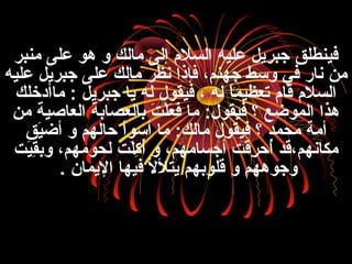 ‫منبنر‬ ‫على‬ ‫هو‬ ‫و‬ ‫مالك‬ ‫إلى‬ ‫السلم‬ ‫عليه‬ ‫جبنريل‬ ‫فينطلق‬
‫عليه‬ ‫جبنريل‬ ‫على‬ ‫مالك‬ ‫نظنر‬ ‫فإذا‬ ،‫جهنم‬ ‫وسط‬ ‫في‬ ‫نار‬ ‫من‬
‫ماأدخلك‬ : ‫جبنريل‬ ‫يا‬ ‫له‬ ‫فيقول‬ ، ‫له‬ ‫ا‬ً ‫تعظيم‬ ‫قام‬ ‫السلم‬
‫من‬ ‫العاصية‬ ‫بالعصابة‬ ‫ت‬َ ‫ب‬ ‫ل‬ْ‫َت‬‫ع‬َ ‫ب‬ ‫ف‬َ ‫ب‬ ‫ما‬ :‫فيقول‬ ‫؟‬ ‫الموضع‬ ‫هذا‬
‫يق‬َ ‫ب‬‫أض‬ ‫و‬ ‫حالهم‬ ‫أسوأ‬ ‫ما‬ :‫مالك‬ ‫فيقول‬ ‫؟‬ ‫محمد‬ ‫أمة‬
‫يت‬َ ‫ب‬‫ق‬ِ‫نر‬‫وب‬ ،‫لحومهم‬ ‫لت‬َ ‫ب‬‫ك‬ِ‫نر‬ ‫أ‬ُ‫م‬ ‫و‬ ،‫أجسامهم‬ ‫قت‬َ ‫ب‬‫نر‬ِ‫نر‬ ‫أح‬ُ‫م‬ ‫مكانهم،قد‬
‫اليمان‬ ‫فيها‬ ‫يتلل‬ ‫قلوبهم‬ ‫و‬ ‫وجوههم‬.
 