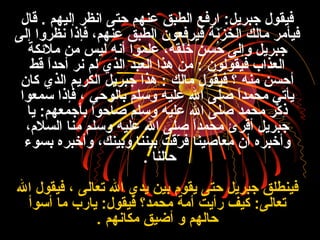 ‫قال‬ . ‫إليهم‬ ‫انظنر‬ ‫حتى‬ ‫عنهم‬ ‫الطبق‬ ‫ارفع‬ :‫جبنريل‬ ‫فيقول‬
‫إلى‬ ‫نظنروا‬ ‫فإذا‬ ،‫عنهم‬ ‫الطبق‬ ‫فينرفعون‬ ‫نة‬َ ‫ب‬‫ز‬َ ‫ب‬ ‫خ‬َ ‫ب‬ ‫ال‬ ‫مالك‬ ‫فيأمنر‬
‫ملكئكة‬ ‫من‬ ‫ليس‬ ‫أنه‬ ‫علموا‬ ،‫خلقه‬َ ‫ب‬ ‫حسن‬ُ‫م‬ ‫وإلى‬ ‫جبنريل‬
‫قط‬ ‫ا‬ً ‫أحد‬ ‫ننر‬ ‫لم‬ ‫الذي‬ ‫العبد‬ ‫هذا‬ ‫من‬ : ‫فيقولون‬ ‫العذاب‬
‫كان‬ ‫الذي‬ ‫الكنريم‬ ‫جبنريل‬ ‫هذا‬ : ‫مالك‬ ‫فيقول‬ ‫؟‬ ‫منه‬ ‫أحسن‬
‫سمعوا‬ ‫فإذا‬ ، ‫بالوحي‬ ‫وسلم‬ ‫عليه‬ ‫ال‬ ‫صلى‬ ‫ا‬ً ‫محمد‬ ‫يأتي‬
‫يا‬ :‫بأجمعهم‬ ‫صاحوا‬ ‫وسلم‬ ‫عليه‬ ‫ال‬ ‫صلى‬ ‫محمد‬ ‫كنر‬ْ‫َت‬ ‫ذ‬ِ‫نر‬
،‫السلم‬ ‫منا‬ ‫وسلم‬ ‫عليه‬ ‫ال‬ ‫صلى‬ ‫ا‬ً ‫محمد‬ ‫أقنرئ‬ ‫جبنريل‬
‫بسوء‬ ‫وأخبنره‬ ،‫وبينك‬ ‫بيننا‬ ‫نرقت‬ّ‫ت‬ ‫ف‬ ‫معاصينا‬ ‫أن‬ ‫وأخبنره‬
‫حالنا‬.
‫ال‬ ‫فيقول‬ ، ‫تعالى‬ ‫ال‬ ‫يدي‬ ‫بين‬ ‫يقوم‬ ‫حتى‬ ‫جبنريل‬ ‫فينطلق‬
‫أسوأ‬ ‫ما‬ ‫يارب‬ :‫فيقول‬ ‫محمد؟‬ ‫أمة‬ ‫رأيت‬ ‫كيف‬ :‫تعالى‬
‫مكانهم‬ ‫أضيق‬ ‫و‬ ‫حالهم‬.
 