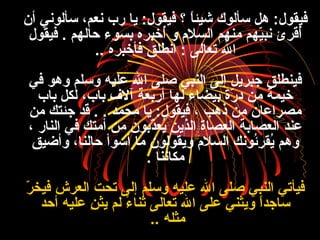 ‫أن‬ ‫سألوني‬ ،‫نعم‬ ‫رب‬ ‫يا‬ :‫فيقول‬ ‫؟‬ ‫ا‬ً ‫قشيئ‬ ‫سألوك‬ ‫هل‬ :‫فيقول‬
‫فيقول‬ . ‫حالهم‬ ‫بسوء‬ ‫أخبنره‬ُ‫م‬ ‫و‬ ‫السلم‬ ‫منهم‬ ‫يهم‬ّ‫ت‬‫نب‬ ‫أقنرئ‬ُ‫م‬
‫فأخبنره‬ ‫انطلق‬ : ‫تعالى‬ ‫ال‬..
‫في‬ ‫وهو‬ ‫وسلم‬ ‫عليه‬ ‫ال‬ ‫صلى‬ ‫النبي‬ ‫إلى‬ ‫جبنريل‬ ‫فينطلق‬
‫باب‬ ‫لكل‬ ،‫باب‬ ‫آل ف‬ ‫أربعة‬ ‫لها‬ ‫بيضاء‬ ‫ر ة‬ّ‫ت‬ ‫د‬ ‫من‬ ‫خيمة‬
‫من‬ ‫جئتك‬ ‫قد‬ . . ‫محمد‬ ‫يا‬ :‫فيقول‬ ، ‫ذهب‬ ‫من‬ ‫مصنراعان‬
، ‫النار‬ ‫في‬ ‫أمتك‬ ‫من‬ ‫ذبون‬ّ‫ت‬‫يع‬ُ‫م‬ ‫الذين‬ ‫العصا ة‬ ‫العصابة‬ ‫عند‬
‫وأضيق‬ ،‫حالنا‬ ‫أسوأ‬ ‫ما‬ ‫ويقولون‬ ‫السلم‬ ‫كئونك‬ُ‫نرم‬ِ‫نر‬ ‫يق‬ُ‫م‬ ‫وهم‬
‫مكاننا‬.
‫نر‬ّ‫ت‬ ‫فيخ‬ ‫العنرش‬ ‫تحت‬ ‫إلى‬ ‫وسلم‬ ‫عليه‬ ‫ال‬ ‫صلى‬ ‫النبي‬ ‫فيأتي‬
‫أحد‬ ‫عليه‬ ‫ن‬ِ‫نر‬ ‫يث‬ ‫لم‬ ‫ء‬ً  ‫ثنا‬ ‫تعالى‬ ‫ال‬ ‫على‬ ‫ويثني‬ ‫ا‬ً ‫ساجد‬
‫مثله‬..
 