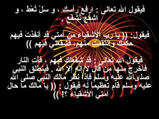 ‫و‬ ، ‫ط‬َ ، ‫ع‬ْ‫َط‬ ‫ت‬ُ‫ع‬ ‫ل‬ْ‫َط‬ ‫س‬َ ، ‫و‬ ، ‫رأسك‬ ‫ارفع‬ : ‫تعالى‬ ‫ال‬ ‫فيقول‬
‫فع‬ّ‫ع‬‫تفش‬ُ‫ع‬ ‫اشفع‬.
‫فيهم‬ ‫ت‬َ ، ‫أنفذ‬ ‫قد‬ ‫أمتي‬ ‫من‬ ‫الشقياء‬ ‫رب‬ ‫يا‬ )) :‫فيقول‬
‫فيهم‬ ‫فعني‬ّ‫ع‬‫ففش‬ ،‫منهم‬ ‫وانتقمت‬ ‫حكمك‬((
‫النار‬ ‫ت‬ِ ‫ا‬ ‫أ‬ْ‫َط‬‫ف‬َ ، ، ‫فيهم‬ ‫فعتك‬ّ‫ع‬‫ش‬ ‫قد‬ : ‫تعالى‬ ‫ال‬ ‫فيقول‬
‫النبي‬ ‫فينطلق‬ . ‫ال‬ ‫إل‬ ‫إله‬ ‫ل‬ ‫قال‬ ‫من‬ ‫منها‬ ‫ر ج‬ِ ‫ا‬ ‫فأخ‬
‫ال‬ ‫صلى‬ ‫النبي‬ ‫مالك‬ ‫نظر‬ ‫فإذا‬ ‫وسلم‬ ‫عليه‬ ‫صلىال‬
‫حال‬ ‫ما‬ ‫مالك‬ ‫يا‬ )) : ‫فيقول‬ ‫له‬ ‫ا‬ً ‫تعظيم‬ ‫قام‬ ‫وسلم‬ ‫عليه‬
‫؟‬ ‫الشقياء‬ ‫أمتي‬(( !
 