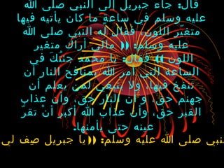:‫ا‬ ‫صلى‬ ‫النبي‬ ‫إلى‬ ‫جبريل‬ ‫جاء‬ ‫قال‬
‫فيها‬ ‫يأتيه‬ ‫كان‬ ‫ما‬ ‫ة‬ٍ ‫ساع‬ ‫في‬ ‫وسلم‬ ‫عليه‬
‫ا‬ ‫صلى‬ ‫النبي‬ ‫له‬ ‫فقال‬ ،‫اللون‬ ‫ير‬ّ ‫متغ‬
)) :‫متغير‬ ‫أراك‬ ‫مالي‬ ‫وسلم‬ ‫عليه‬
: ((‫في‬ ‫ك‬َ ‫ت‬ُ ‫جئ‬ ‫محمد‬ ‫يا‬ ‫فقال‬ ‫اللون‬
‫أن‬ ‫النار‬ ‫بمنافح‬ ‫ا‬ ‫أمر‬ ‫التي‬ ‫الساعة‬
‫أن‬ ‫يعلم‬ ‫لمن‬ ‫ينبغي‬ ‫ول‬ ،‫فيها‬ ‫تنفخ‬
‫عذاب‬ ‫وأن‬ ،‫حق‬ ‫النار‬ ‫أن‬ ‫و‬ ،‫حق‬ ‫جهنم‬
‫ر‬ّ ‫تق‬ ‫ن‬ْ ‫أ‬ ‫أكبر‬ ‫ا‬ ‫عذاب‬ ‫وأن‬ ،‫حق‬ ‫القبر‬
‫يأمنها‬ ‫حتى‬ ‫عينه‬.
)) :‫لي‬ ‫صف‬ِ ‫جبريل‬ ‫يا‬ ‫وسلم‬ ‫عليه‬ ‫ا‬ ‫صلى‬ ‫لنبي‬
 