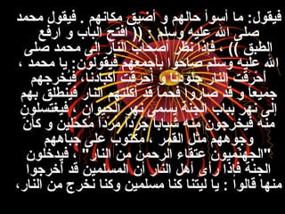 ‫محمد‬ ‫فيقول‬ . ‫مكانهم‬ ‫أضيق‬ ‫و‬ ‫حالهم‬ ‫أسوأ‬ ‫ما‬ :‫فيقول‬
‫وسلم‬ ‫عليه‬ ‫ال‬ ‫صلى‬)) :‫ارفع‬ ‫و‬ ‫الباب‬ ‫افتح‬
‫صلى‬ ‫محمد‬ ‫إلى‬ ‫النار‬ ‫أصحاب‬ ‫نظر‬ ‫فإذا‬ ، (( ‫الطبق‬
، ‫محمد‬ ‫يا‬ :‫فيقولون‬ ‫بأجمعهم‬ ‫صاحوا‬ ‫وسلم‬ ‫عليه‬ ‫ال‬
‫يرخرجهم‬ُ‫ع‬‫ف‬ ،‫أكبادنا‬ ‫أحرقت‬ ‫و‬ ‫جلودنا‬ ‫النار‬ ‫رقت‬َ ، ‫ح‬ْ‫َط‬ ‫أ‬َ ،
‫بهم‬ ‫فينطلق‬ ‫النار‬ ‫أكلتهم‬ ‫قد‬ ‫ا‬ً ‫فحم‬ ‫صاروا‬ ‫قد‬ ‫و‬ ‫ا‬ً ‫جميع‬
‫فيغتسلون‬ ، ‫الحيوان‬ ‫نهر‬ ‫يسمى‬ ‫الجنة‬ ‫بباب‬ ‫نهر‬ ‫إلى‬
‫ن‬ّ‫ع‬ ‫كأ‬ ‫و‬ ‫حلين‬ّ‫ع‬ ‫مك‬ُ‫ع‬ ‫ا‬ً ‫د‬َ ،‫ر‬ْ‫َط‬ ‫م‬ُ‫ع‬ ‫ا‬ً ‫د‬َ ،‫ر‬ْ‫َط‬ ‫ج‬ُ‫ع‬ ‫ا‬ً ‫شباب‬ ‫منه‬ ‫فيرخرجون‬ ‫منه‬
‫جباههم‬ ‫على‬ ‫مكتوب‬ ، ‫القمر‬ ‫مثل‬ ‫وجوههم‬
‫فيدخلون‬ ، "‫النار‬ ‫من‬ ‫الرحمن‬ ‫عتقاء‬ ‫نميون‬ّ‫ع‬‫"الجه‬
‫أخرجوا‬ُ‫ع‬ ‫قد‬ ‫المسلمين‬ ‫أن‬ ‫النار‬ ‫أهل‬ ‫رأى‬ ‫فإذا‬ ‫الجنة‬
،‫النار‬ ‫من‬ ‫نرخر ج‬ ‫وكنا‬ ‫مسلمين‬ ‫كنا‬ ‫ليتنا‬ ‫يا‬ : ‫قالوا‬ ‫منها‬
 