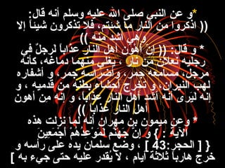 *:‫قال‬ ‫أنه‬ ‫وسلم‬ ‫عليه‬ ‫ال‬ ‫صلى‬ ‫النبي‬ ‫عن‬ ‫و‬
‫إل‬ ‫ا‬ً ‫شيئ‬ ‫تذكرون‬ ‫فل‬ ،‫شئتم‬ ‫ما‬ ‫النار‬ ‫من‬ ‫اذكروا‬ ))
‫منه‬ ‫أشد‬ ‫وهي‬((
*‫في‬ ‫ل‬ٌ  ‫لرج‬َ ، ‫ا‬ً ‫عذاب‬ ‫النار‬ ‫أهل‬ ‫ون‬َ ، ‫ه‬ْ‫َط‬ ‫أ‬َ ، ‫ن‬ّ‫ع‬ ‫إ‬ )) :‫قال‬ ‫و‬
‫كأنه‬ ،‫دماغه‬ ‫منهما‬ ‫يغلي‬ ، ‫نار‬ ‫من‬ ‫نعلن‬ ‫رجليه‬
‫أشفاره‬ ‫و‬ ،‫جمر‬ ‫وأضراسه‬ ،‫جمر‬ ‫مسامعه‬ ،‫مرجل‬
‫و‬ ، ‫قدميه‬ ‫من‬ ‫بطنه‬ ‫أحفشاء‬ ‫ترخر ج‬ ‫و‬ ،‫النيران‬ ‫لهب‬
‫أهون‬ ‫من‬ِ ‫ا‬ ‫إنه‬ ‫و‬ ،‫ا‬ً ‫عذاب‬ ‫النار‬ ‫أهل‬ ‫أشد‬ ‫أنه‬ ‫يرى‬َ ،‫ل‬َ ، ‫إنه‬
‫ا‬ً ‫عذاب‬ ‫النار‬ ‫أهل‬((
*‫هذه‬ ‫نزلت‬ ‫لما‬ ‫أنه‬ ‫مهران‬ ‫بن‬ ‫ميمون‬ ‫وعن‬
‫ن‬َ ، ‫عي‬ِ ‫ا‬ ‫م‬َ ، ‫ج‬ْ‫َط‬ ‫أ‬َ ، ‫م‬ْ‫َط‬ ‫ه‬ُ‫ع‬ ‫د‬ُ‫ع‬‫ع‬ِ ‫ا‬ ‫و‬ْ‫َط‬ ‫م‬َ ، ‫ل‬َ ، ‫نم‬َّ‫ه‬َ ، ‫ج‬َ ، ‫ن‬َّ ‫إ‬ِ ‫ا‬ ‫و‬َ ، { : ‫الية‬
:‫الحجر‬ ] }43[‫و‬ ‫رأسه‬ ‫على‬ ‫يده‬ ‫سلمان‬ ‫وضع‬ ،
‫به‬ ‫جيء‬ ‫حتى‬ ‫عليه‬ ‫يقدر‬ُ‫ع‬ ‫ل‬ ، ‫أيام‬ ‫ةثلةثة‬ ‫ا‬ً ‫هارب‬ ‫خر ج‬[
 