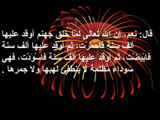 ‫عليها‬ ‫أوقد‬ ‫جهنم‬ ‫خلق‬ ‫ما‬ّ‫ا‬ ‫ل‬ ‫تعالى‬ ‫ال‬ ‫إن‬ ،‫نعم‬ :‫قال‬
‫سنة‬ ‫ألف‬ ‫عليها‬ ‫أوقد‬ ‫ثم‬ ،‫ر،ت‬ّ‫ا‬ ‫م‬َ‫ّر‬ ‫ح‬ْ‫م‬ ‫فا‬ ‫سنة‬ ‫ألف‬
‫فهي‬ ،‫د،ت‬ّ‫ا‬‫و‬َ‫ّر‬ ‫س‬ْ‫م‬ ‫فا‬ ‫سنة‬ ‫ألف‬ ‫عليها‬ ‫أوقد‬ ‫ثم‬ ،‫ض،ت‬ّ‫ا‬ ‫ي‬َ‫ّر‬‫ب‬ْ‫م‬‫فا‬
‫جمرها‬ ‫ول‬ ‫لهبها‬ ‫ينطفئ‬ ‫ل‬ ‫ملظلمة‬ُ‫ظ‬ ‫سوداء‬.
 