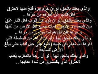 ‫لحترق‬ ‫منها‬ ‫ح‬َ‫ّر‬ ‫ت‬ِ‫َح‬‫ف‬ُ‫ظ‬ ‫إبرة‬ ‫ر م‬ْ‫م‬ ‫خ‬ُ‫ظ‬ ‫أن‬ ‫لو‬ ،‫بالحق‬ ‫بعثك‬ ‫والذي‬
‫رها‬ّ‫ا‬ ‫ح‬ ‫من‬ ‫آخرهم‬ ‫عن‬ ‫الدنيا‬ ‫أهل‬..
‫ق‬َ‫ّر‬ ‫ل‬ِ‫َح‬‫ع‬َ‫ّر‬ ‫النار‬ ‫أهل‬ ‫أثواب‬ ‫من‬ ‫ا‬ً ‫ثوب‬ ‫أن‬ ‫لو‬ ،‫بالحق‬ ‫بعثك‬ ‫والذي‬
‫ها‬َ‫ّر‬ ‫ن‬ِ‫َح‬‫ت‬َ‫ّر‬‫ن‬َ‫ّر‬ ‫من‬ ‫الرض‬ ‫أهل‬ ‫جميع‬ ‫لما،ت‬ ،‫الرض‬ ‫و‬ ‫السماء‬ ‫بين‬
‫حرها‬ ‫من‬ ‫يجدون‬ ‫لما‬ ‫آخرهم‬ ‫عن‬ ‫رها‬ّ‫ا‬ ‫ح‬ ‫و‬..
‫التي‬ ‫السلسلة‬ ‫من‬ ‫ا‬ً ‫ذراع‬ ‫أن‬ ‫لو‬ ، ‫ا‬ً ‫نبي‬ ‫بالحق‬ ‫بعثك‬ ‫والذي‬
‫ل غ‬ُ‫ظ‬‫يب‬ ‫حتى‬ ‫ب‬َ‫ّر‬ ‫لذا‬َ‫ّر‬ ‫ل‬ٍ  ‫جب‬ ‫على‬ ‫ضع‬ِ‫َح‬ ‫و‬ُ‫ظ‬ ‫كتابه‬ ‫في‬ ‫تعالى‬ ‫ال‬ ‫ذكرها‬
‫السابعة‬ ‫الرض‬..
‫ذب‬ّ‫ا‬‫ع‬َ‫ّر‬ ‫ي‬ُ‫ظ‬ ‫بالمغرب‬ ‫ال‬ً  ‫رج‬ ‫ن‬ّ‫ا‬ ‫أ‬ ‫لو‬ ، ‫ا‬ً ‫نبي‬ ‫بالحق‬ ‫بعثك‬ ‫والذي‬
‫عذابها‬ ‫شدة‬ ‫من‬ ‫بالمشرق‬ ‫الذي‬ ‫لحترق‬..
 