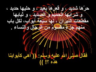 ، ‫حديد‬ ‫حليها‬ ‫و‬ ، ‫بعيد‬ ‫قعرها‬ ‫و‬ ، ‫شديد‬ ‫رها‬ّ‫ا‬ ‫ح‬
‫ثيابها‬ ‫و‬ ، ‫الصديد‬ ‫و‬ ‫الحميم‬ ‫شرابها‬ ‫و‬
‫باب‬ ‫لكل‬ ،‫أبواب‬ ‫سبعة‬ ‫لها‬ ، ‫النيران‬ ‫مقطعا،ت‬
‫والنساء‬ ‫الرجال‬ ‫من‬ ‫ م‬ٌ ‫مقسو‬ ‫ء‬ٌ  ‫جز‬ ‫منهم‬.
‫كأبوابنا‬ ‫أهي‬ )) :‫وسلم‬ ‫عليه‬ ‫ال‬ ‫صلى‬ ‫فقال‬
‫؟‬ ‫هذه‬(( !
 