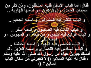 ‫م ن‬ِ‫ن‬ ‫كفر‬ ‫م ن‬َ‫ن‬ ‫و‬ ،‫المنافقون‬ ‫ففيه‬ ‫الفسفل‬ ‫الباب‬ ‫أما‬ :‫فقال‬
‫الهاوية‬ ‫افسمها‬ ‫و‬ ، ‫فرعون‬ ‫وآل‬ ،‫المائدة‬ ‫أصحاب‬..
‫الجحيم‬ ‫افسمه‬ ‫و‬ ‫المشركون‬ ‫فيه‬ ‫الثاني‬ ‫الباب‬ ‫و‬..
‫قر‬َ‫ن‬‫فس‬َ‫ن‬ ‫افسمه‬ ‫و‬ ‫الصابئون‬ ‫فيه‬ ‫الثالث‬ ‫الباب‬ ‫و‬..
‫و‬ ، ‫المجوس‬ ‫و‬ ، ‫ه‬ُ ، ‫ع‬َ‫ن‬ ‫ب‬ِ‫ن‬‫ت‬َ‫ن‬ ‫م ن‬ ‫و‬ ‫ابليس‬ ‫فيه‬ ‫الرابع‬ ‫الباب‬ ‫و‬
‫ظ ى‬َ‫ن‬ ‫ل‬َ‫ن‬ ‫افسمه‬..
‫مة‬َ‫ن‬ ‫ط‬َ‫ن‬ ‫ح‬ُ ، ‫ال‬ ‫افسمه‬ ‫و‬ ‫اليهود‬ ‫فيه‬ ‫الخامس‬ ‫الباب‬ ‫و‬..
‫ثم‬ ، ‫العزيز‬ ‫افسمه‬ ‫و‬ ‫النصارى‬ ‫فيه‬ ‫السادس‬ ‫الباب‬ ‫و‬
‫وفسلم‬ ‫عليه‬ ‫ال‬ ‫صل ى‬ ‫ال‬ ‫رفسول‬ ‫م ن‬ ‫ء‬ً  ‫حيا‬ ‫ل‬ُ ، ‫جبري‬ ‫ك‬َ‫ن‬ ‫أمس‬
‫الباب‬ ‫فسكان‬ ‫م ن‬ ‫تخبرني‬ ‫))أل‬ :‫السل:م‬ ‫عليه‬ ‫له‬ ‫فقال‬ ،
‫؟‬ ‫السابع‬((
 