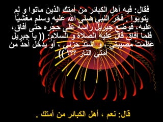 ‫لم‬ ‫و‬ ‫ماتوا‬ ‫الذي ن‬ ‫أمتك‬ ‫م ن‬ ‫الكبائر‬ ‫أهل‬ ‫فيه‬ :‫فقال‬
‫يا‬ّ‫ا‬‫مغش‬ ‫وفسلم‬ ‫عليه‬ ‫ال‬ ‫صل ى‬ ‫النبي‬ ‫ر‬ّ ‫ا‬ ‫خ‬َ‫ن‬ ‫ف‬ . ‫يتوبوا‬
،‫أفاق‬ ‫حت ى‬ ‫ر ه‬ِ‫ن‬ ‫ج‬ْ‫ِر‬ ‫ح‬ِ‫ن‬ ‫عل ى‬ ‫رأفسه‬ ‫جبريل‬ ‫فوضع‬ ،‫عليه‬
‫جبريل‬ ‫يا‬ )) :‫السل:م‬ ‫و‬ ‫الصلة‬ ‫عليه‬ ‫قال‬ ‫أفاق‬ ‫فلما‬
‫م ن‬ ‫د‬ٌ ‫أح‬ ‫يدخل‬ ‫و‬َ‫ن‬ ‫أ‬َ‫ن‬ ، ‫حزني‬ ‫د‬ّ ‫ا‬‫اشت‬ ‫و‬ ، ‫مصيبتي‬ ‫ت‬ْ‫ِر‬ ‫م‬َ‫ن‬ ‫ظ‬ُ ، ‫ع‬َ‫ن‬
‫؟؟؟‬ ‫النار‬ ‫أمتي‬((
‫أمتك‬ ‫م ن‬ ‫الكبائر‬ ‫أهل‬ ، ‫نعم‬ :‫قال‬.
 