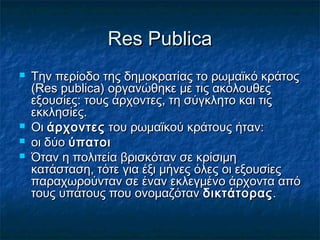 Res PublicaRes Publica
 Την περίοδο της δημοκρατίας το ρωμαϊκό κράτοςΤην περίοδο της δημοκρατίας το ρωμαϊκό κράτος
(Res publica) οργανώθηκε με τις ακόλουθες(Res publica) οργανώθηκε με τις ακόλουθες
εξουσίες: τους άρχοντες, τη σύγκλητο και τιςεξουσίες: τους άρχοντες, τη σύγκλητο και τις
εκκλησίες.εκκλησίες.
 ΟιΟι άρχοντεςάρχοντες του ρωμαϊκού κράτους ήταν:του ρωμαϊκού κράτους ήταν:
 οι δύοοι δύο ύπατοιύπατοι
 Όταν η πολιτεία βρισκόταν σε κρίσιμηΌταν η πολιτεία βρισκόταν σε κρίσιμη
κατάσταση, τότε για έξι μήνες όλες οι εξουσίεςκατάσταση, τότε για έξι μήνες όλες οι εξουσίες
παραχωρούνταν σε έναν εκλεγμένο άρχοντα απόπαραχωρούνταν σε έναν εκλεγμένο άρχοντα από
τους υπάτους που ονομαζόταντους υπάτους που ονομαζόταν δικτάτοραςδικτάτορας..
 