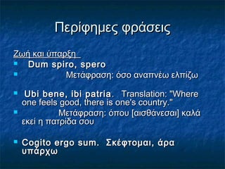 Περίφημες φράσειςΠερίφημες φράσεις
Ζωή και ύπαρξηΖωή και ύπαρξη
 Dum spiro, speroDum spiro, spero
 Μετάφραση: όσο αναπνέω ελπίζωΜετάφραση: όσο αναπνέω ελπίζω
 Ubi bene, ibi patriaUbi bene, ibi patria . Translation: "Where. Translation: "Where
one feels good, there is one's country."one feels good, there is one's country."
 Μετάφραση: όπου [αισθάνεσαι] καλάΜετάφραση: όπου [αισθάνεσαι] καλά
εκεί η πατρίδα σουεκεί η πατρίδα σου
 Cogito ergo sum. Σκέφτομαι, άραCogito ergo sum. Σκέφτομαι, άρα
υπάρχωυπάρχω
 