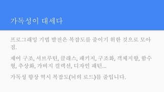 가독성이 대세다
프로그래밍 기법 발전은 복잡도를 줄이기 위한 것으로 모아
짐.
제어 구조, 서브루틴, 클래스, 패키지, 구조화, 객체지향, 함수
형, 추상화, 가비지 컬렉션, 디자인 패턴...
가독성 향상 역시 복잡도(뇌의 로드)를 줄입니다.
 