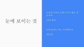 눈에 보이는 것
소중한 것들은 눈에 보이지 않는 것
들이야
-어린 왕자
눈에 보이는 것도 소중하단다.
-염산악
 