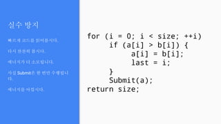 실수 방지
빠르게 코드를 읽어봅시다.
다시 찬찬히 봅시다.
에너지가 더 소모됩니다.
사실 Submit은 한 번만 수행됩니
다.
에너지를 아낍시다.
for (i = 0; i < size; ++i)
if (a[i] > b[i]) {
a[i] = b[i];
last = i;
}
Submit(a);
return size;
 