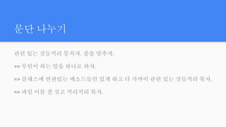 문단 나누기
관련 있는 것들끼리 뭉치자. 줄을 맞추자.
=> 루틴이 하는 일을 하나로 하자.
=> 클래스에 연관있는 메소드들만 있게 하고 더 가까이 관련 있는 것들끼리 묶자.
=> 파일 이름 잘 짓고 끼리끼리 묶자.
 