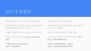 코드가 말한다
아마추어의 코드에는 지나치게 주석이 많음.
줄 단위의 주석... 주석을 상세히 쓰라니 배운대로
열심히 i에 0을 넣는다고 주석 씀.
상세한 주석에도 불구하고 읽기는 매우 어려움.
읽어도 의도를 알기 어려움. (e.g. // Skip first
row)
// Remove first 6 characters
query = request[6:]
프로의 코드에는 주석이 적당함.
문서화에 필요한 주석이 대부분. 변수나 함수 이
름이 스스로 설명함.
주석이 거의 없지만 읽기는 매우 쉬움.
코드로 알기 어려운 의도 등을 주석으로 밝힘.
(e.g. // Skip header row)
const string pathPrefix = "/api/?";
query = request[len(pathPrefix):]
 