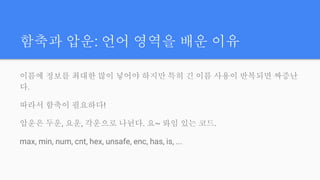 함축과 압운: 언어 영역을 배운 이유
이름에 정보를 최대한 많이 넣어야 하지만 특히 긴 이름 사용이 반복되면 짜증난
다.
따라서 함축이 필요하다!
압운은 두운, 요운, 각운으로 나뉜다. 요~ 롸임 있는 코드.
max, min, num, cnt, hex, unsafe, enc, has, is, ...
 