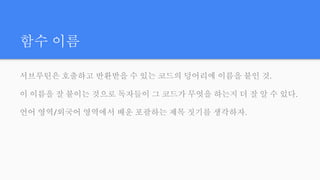 함수 이름
서브루틴은 호출하고 반환받을 수 있는 코드의 덩어리에 이름을 붙인 것.
이 이름을 잘 붙이는 것으로 독자들이 그 코드가 무엇을 하는지 더 잘 알 수 있다.
언어 영역/외국어 영역에서 배운 포괄하는 제목 짓기를 생각하자.
 