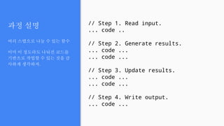 과정 설명
여러 스텝으로 나눌 수 있는 함수
이미 이 정도라도 나눠진 코드를
기반으로 작업할 수 있는 것을 감
사하게 생각하자.
// Step 1. Read input.
... code ..
// Step 2. Generate results.
... code ...
... code ...
// Step 3. Update results.
... code ...
... code ...
// Step 4. Write output.
... code ...
 