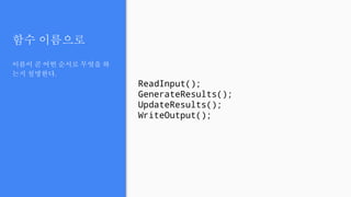 함수 이름으로
이름이 곧 어떤 순서로 무엇을 하
는지 설명한다.
ReadInput();
GenerateResults();
UpdateResults();
WriteOutput();
 